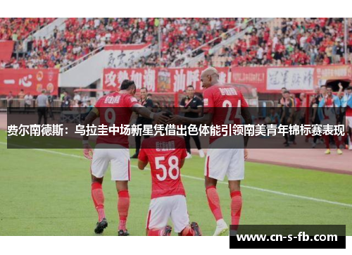 费尔南德斯：乌拉圭中场新星凭借出色体能引领南美青年锦标赛表现