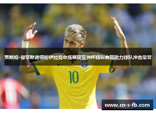 贾斯姆·穆罕默德领衔伊拉克中场展现亚洲杯精彩表现助力球队冲击荣誉