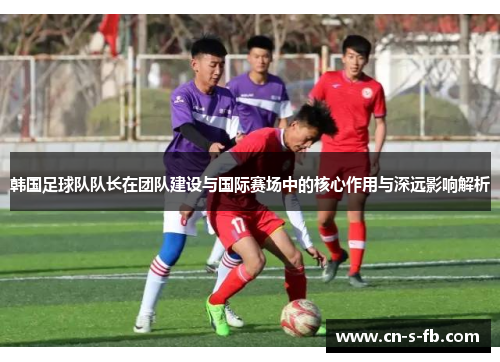 韩国足球队队长在团队建设与国际赛场中的核心作用与深远影响解析 韩国足球队队长在团队建设与国际赛场中的核心作用与深远影响解析