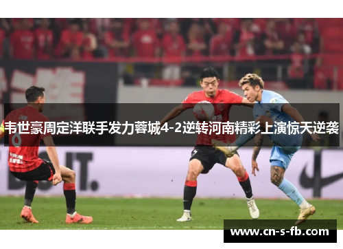 韦世豪周定洋联手发力蓉城4-2逆转河南精彩上演惊天逆袭 韦世豪周定洋联手发力蓉城4-2逆转河南精彩上演惊天逆袭