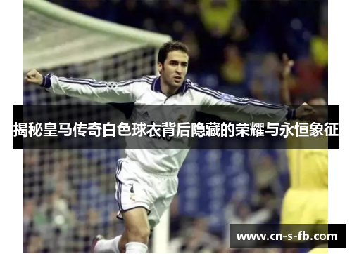 揭秘皇马传奇白色球衣背后隐藏的荣耀与永恒象征