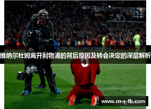 维纳尔杜姆离开利物浦的背后原因及转会决定的深层解析 维纳尔杜姆离开利物浦的背后原因及转会决定的深层解析