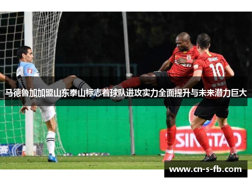 马德鲁加加盟山东泰山标志着球队进攻实力全面提升与未来潜力巨大
