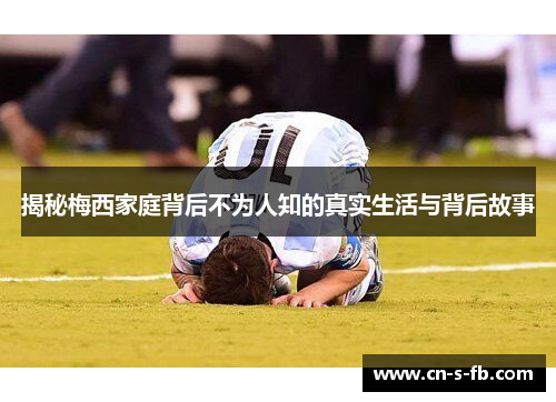 揭秘梅西家庭背后不为人知的真实生活与背后故事