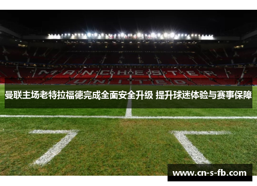 曼联主场老特拉福德完成全面安全升级 提升球迷体验与赛事保障