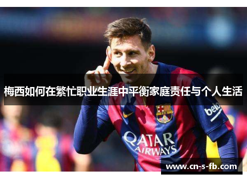 梅西如何在繁忙职业生涯中平衡家庭责任与个人生活