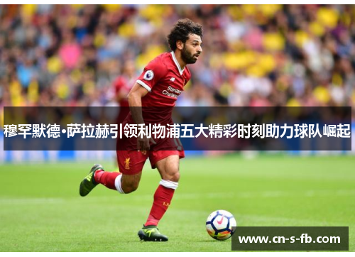 穆罕默德·萨拉赫引领利物浦五大精彩时刻助力球队崛起 穆罕默德·萨拉赫引领利物浦五大精彩时刻助力球队崛起