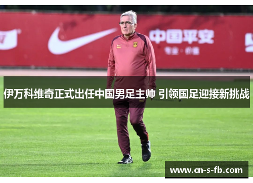 伊万科维奇正式出任中国男足主帅 引领国足迎接新挑战