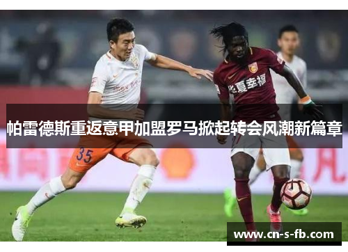 帕雷德斯重返意甲加盟罗马掀起转会风潮新篇章