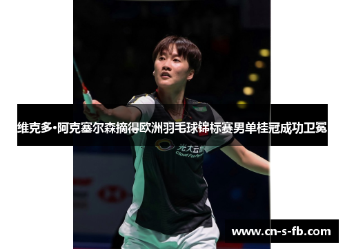 维克多·阿克塞尔森摘得欧洲羽毛球锦标赛男单桂冠成功卫冕 维克多·阿克塞尔森摘得欧洲羽毛球锦标赛男单桂冠成功卫冕