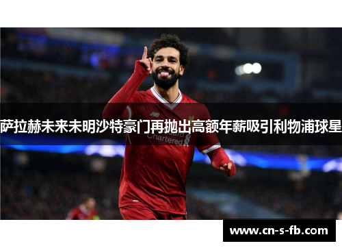 萨拉赫未来未明沙特豪门再抛出高额年薪吸引利物浦球星