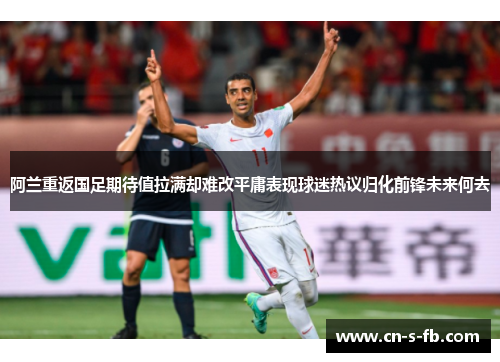 阿兰重返国足期待值拉满却难改平庸表现球迷热议归化前锋未来何去