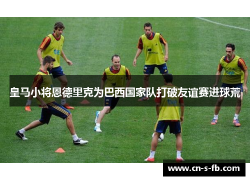 皇马小将恩德里克为巴西国家队打破友谊赛进球荒